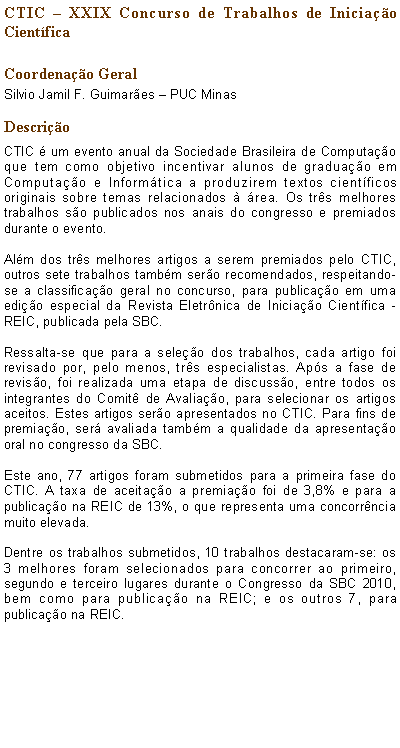 Caixa de texto: CTIC  XXIX Concurso de Trabalhos de Iniciao Cientfica    Coordenao GeralSilvio Jamil F. Guimares  PUC MinasDescrioCTIC  um evento anual da Sociedade Brasileira de Computao que tem como objetivo incentivar alunos de graduao em Computao e Informtica a produzirem textos cientficos originais sobre temas relacionados  rea. Os trs melhores trabalhos so publicados nos anais do congresso e premiados durante o evento. Alm dos trs melhores artigos a serem premiados pelo CTIC, outros sete trabalhos tambm sero recomendados, respeitando-se a classificao geral no concurso, para publicao em uma edio especial da Revista Eletrnica de Iniciao Cientfica - REIC, publicada pela SBC.Ressalta-se que para a seleo dos trabalhos, cada artigo foi revisado por, pelo menos, trs especialistas. Aps a fase de reviso, foi realizada uma etapa de discusso, entre todos os integrantes do Comit de Avaliao, para selecionar os artigos aceitos. Estes artigos sero apresentados no CTIC. Para fins de premiao, ser avaliada tambm a qualidade da apresentao oral no congresso da SBC.Este ano, 77 artigos foram submetidos para a primeira fase do CTIC. A taxa de aceitao a premiao foi de 3,8% e para a publicao na REIC de 13%, o que representa uma concorrncia muito elevada.Dentre os trabalhos submetidos, 10 trabalhos destacaram-se: os 3 melhores foram selecionados para concorrer ao primeiro, segundo e terceiro lugares durante o Congresso da SBC 2010, bem como para publicao na REIC; e os outros 7, para publicao na REIC. 