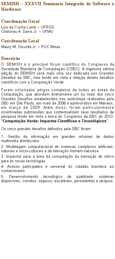 Caixa de texto: SEMISH  XXXVII Seminrio Integrado de Software e Hardware Coordenao GeralLuis da Cunha Lamb  UFRGSClodoveu A. Davis Jr.  UFMG Coordenao LocalMaury M. Gouva Jr.  PUC Minas  DescrioO SEMISH  o principal frum cientfico do Congresso da Sociedade Brasileira de Computao (CSBC). A trigsima stima edio do SEMISH ser mais uma vez dedicada aos Grandes Desafios da SBC, mas tendo em vista a relao destes desafios cientficos com a Computao Verde.Foram solicitados artigos completos de todas as reas da Computao, que abordem diretamente um ou mais dos cinco Grandes Desafios estabelecidos nos workshops realizados pela SBC em So Paulo, em maio de 2006 e aprimorados em Manaus, em maro de 2009. Alm disso, foram particularmente incentivadas submisses que contextualizem seus resultados de pesquisa tendo em vista o tema do Congresso da SBC de 2010: "Computao Verde: Impactos Cientficos e Tecnolgicos".Os cinco grandes desafios definidos pela SBC foram:1. Gesto da informao em grandes volumes de dados multimdia distribudos2. Modelagem computacional de sistemas complexos artificiais, naturais e scio-culturais e da interao homem-natureza3. Impactos para a rea da computao da transio do silcio para as novas tecnologias4. Acesso participativo e universal do cidado brasileiro ao conhecimento5. Desenvolvimento tecnolgico de qualidade: sistemas disponveis, corretos, seguros, escalveis, persistentes e ubquos.